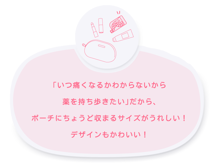 「いつ痛くなるかわからないから薬を持ち歩きたい」だからポーチに収まるこのサイズはうれしい！デザインもかわいい！