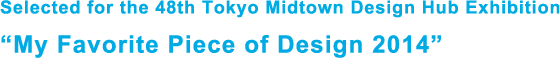 Selected for the 48th Tokyo Midtown Design Hub Exhibition “My Favorite Piece of Design 2014”