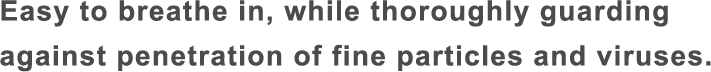 Easy to breathe in, while thoroughly guarding against penetration of fine particles and viruses.