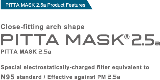 PITTA MASK 2.5a Product Features Easy to breathe in, while thoroughly guarding against penetration of fine particles and viruses.