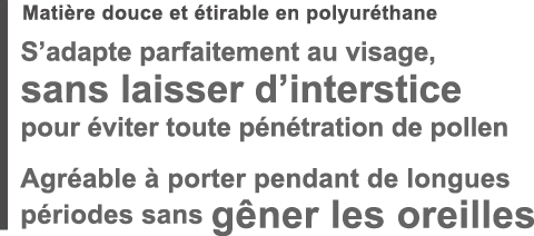 Matière douce et étirable en polyuréthane S’adapte parfaitement au visage, sans laisser d’interstice pour éviter toute pénétration de pollen Agréable à porter pendant de longues périodes sans gêner les oreilles