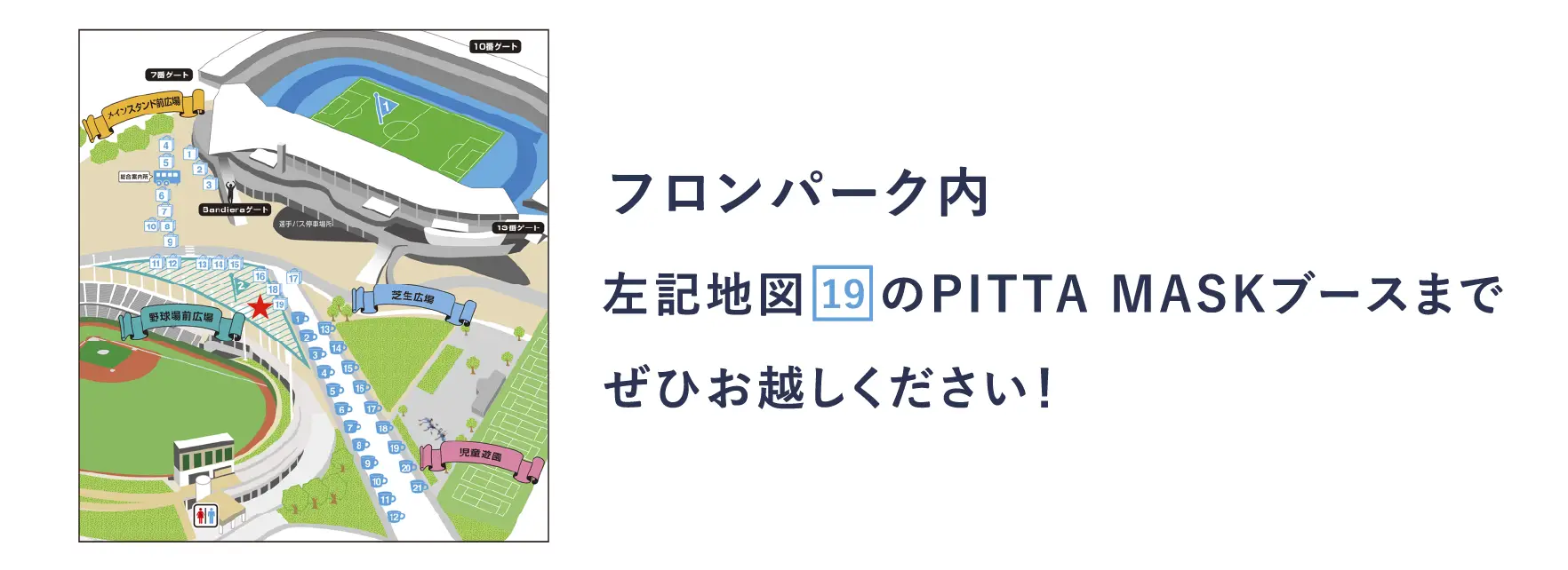 フロンパーク内 左記地図    のPITTA MASKブースまでぜひお越しください！