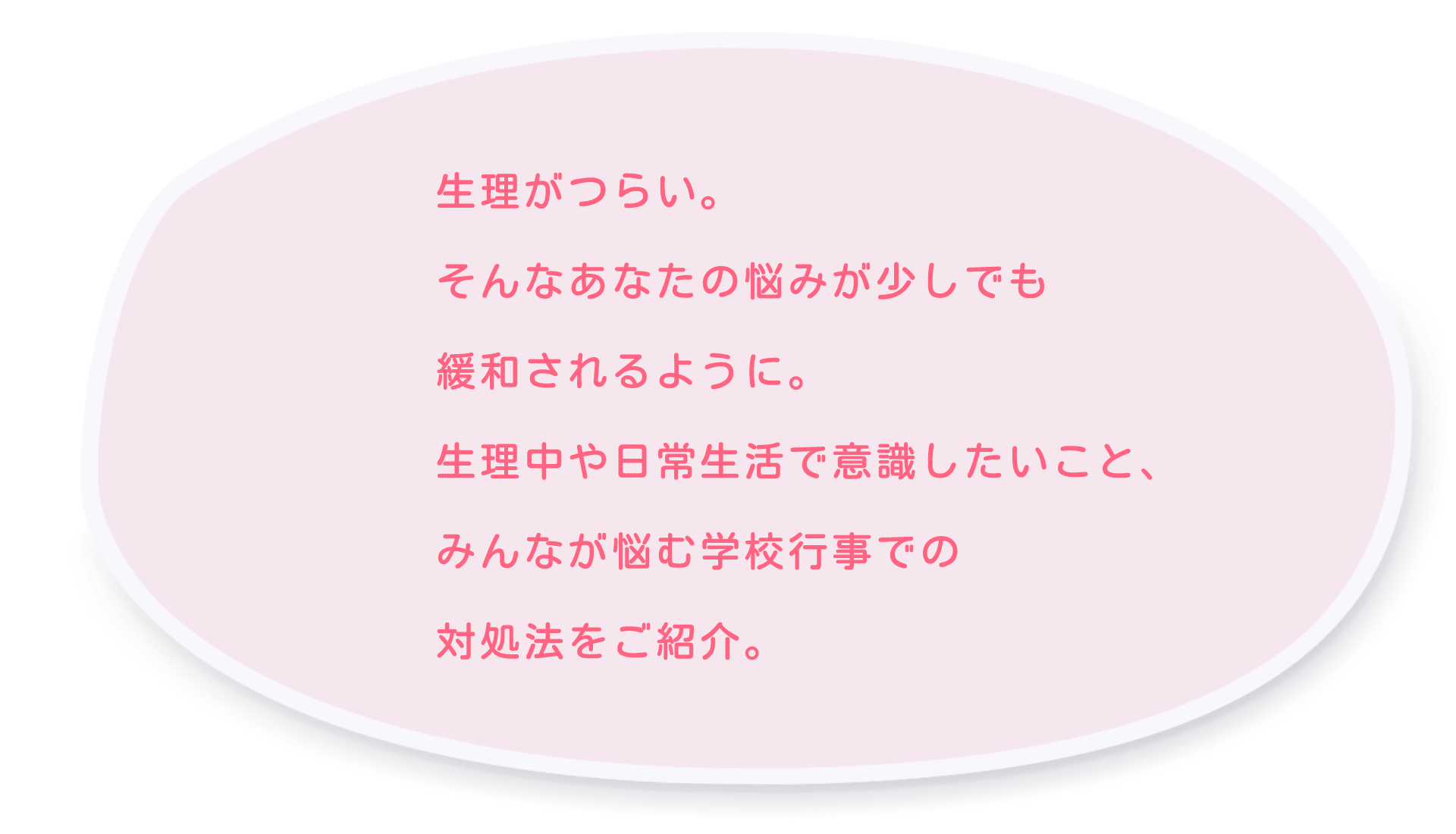 生理がつらい。そんなあなたの悩みが少しでも緩和されるように。生理中や日常生活で意識したいこと、みんなが悩む学校行事での対処法をご紹介。