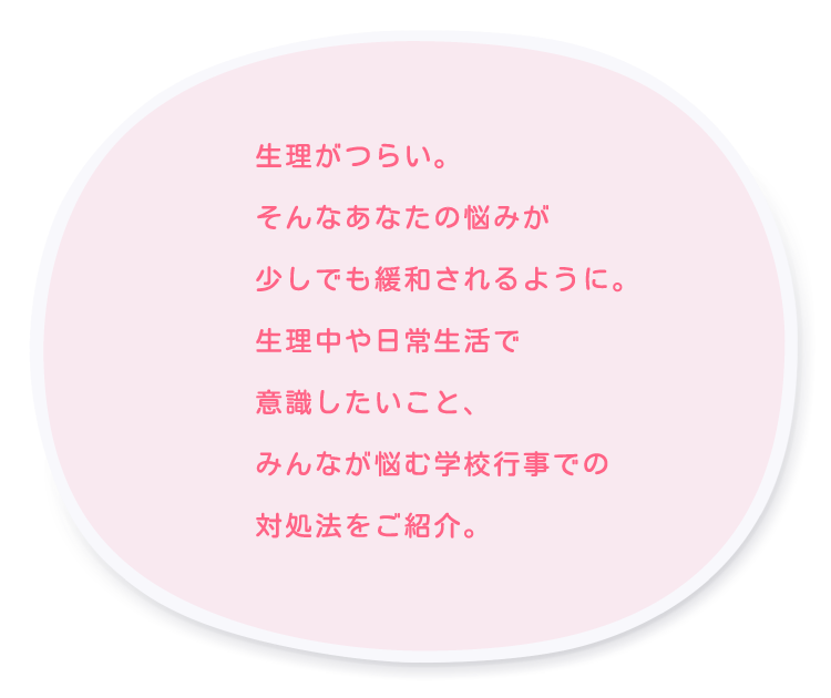 生理がつらい。そんなあなたの悩みが少しでも緩和されるように。生理中や日常生活で意識したいこと、みんなが悩む学校行事での対処法をご紹介。